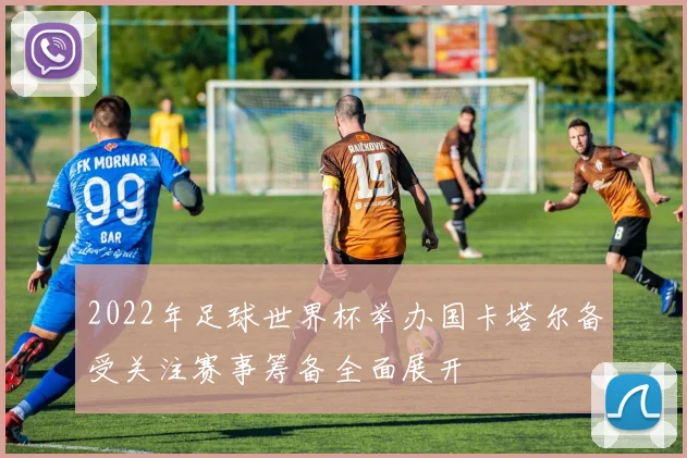 2022年足球世界杯举办国卡塔尔备受关注赛事筹备全面展开