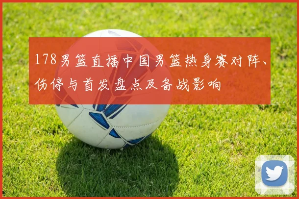 178男篮直播中国男篮热身赛对阵、伤停与首发盘点及备战影响