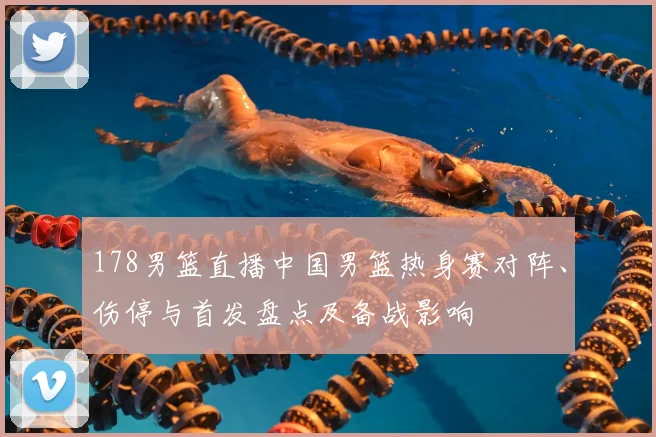 178男篮直播中国男篮热身赛对阵、伤停与首发盘点及备战影响