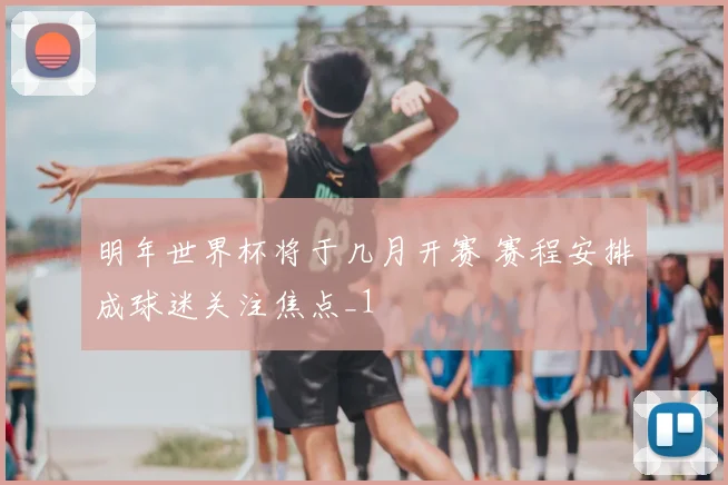 明年世界杯将于几月开赛 赛程安排成球迷关注焦点_1
