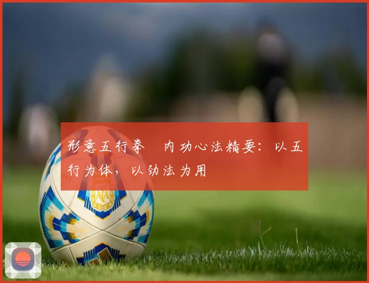 形意五行拳・内功心法精要：以五行为体，以劲法为用