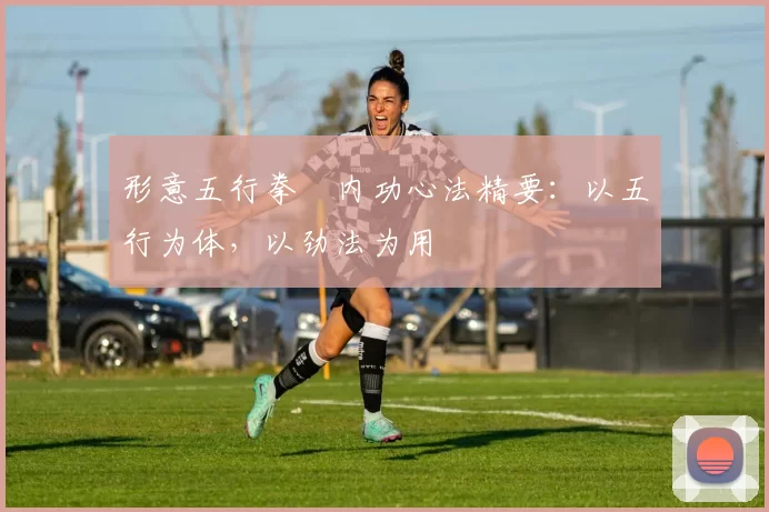 形意五行拳・内功心法精要:以五行为体,以劲法为用