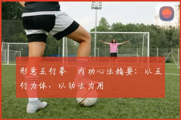 形意五行拳・内功心法精要：以五行为体，以劲法为用