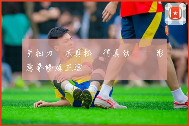 弃拙力・求真松・得真劲 —— 形意拳修炼正途