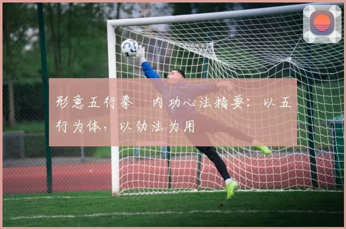 形意五行拳・内功心法精要：以五行为体，以劲法为用