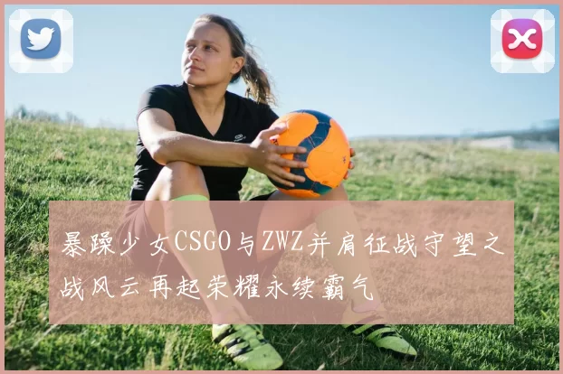 暴躁少女CSGO与ZWZ并肩征战守望之战风云再起荣耀永续霸气