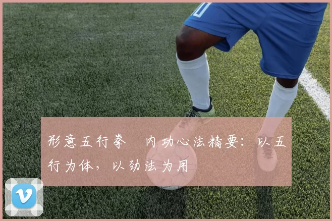 形意五行拳・内功心法精要：以五行为体，以劲法为用