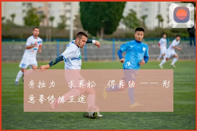 弃拙力・求真松・得真劲 —— 形意拳修炼正途