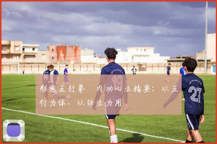 形意五行拳・内功心法精要：以五行为体，以劲法为用