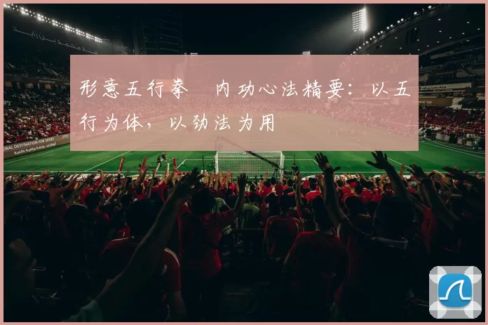 形意五行拳・内功心法精要:以五行为体,以劲法为用