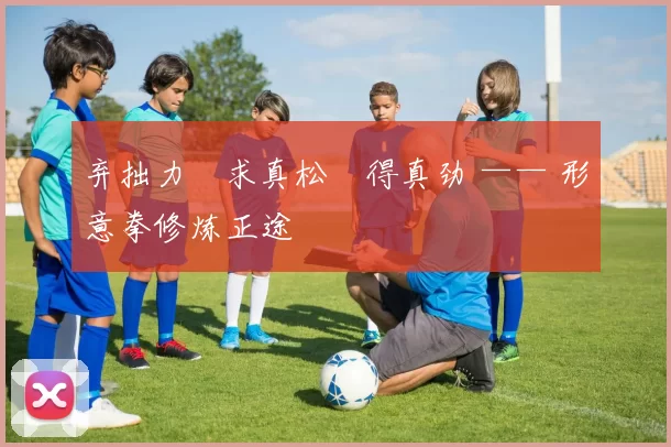 弃拙力・求真松・得真劲 —— 形意拳修炼正途