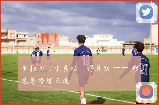 弃拙力・求真松・得真劲 —— 形意拳修炼正途