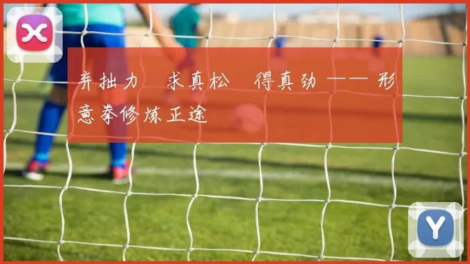 弃拙力・求真松・得真劲 —— 形意拳修炼正途