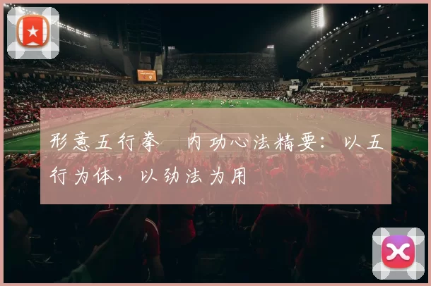 形意五行拳・内功心法精要：以五行为体，以劲法为用