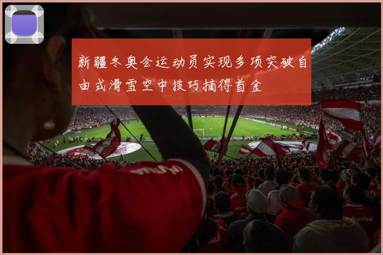 新疆冬奥会运动员实现多项突破自由式滑雪空中技巧摘得首金