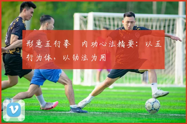 形意五行拳・内功心法精要：以五行为体，以劲法为用