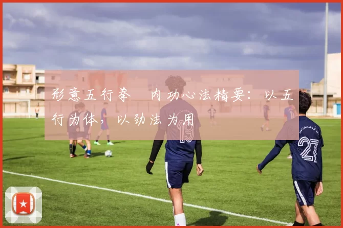 形意五行拳・内功心法精要:以五行为体,以劲法为用