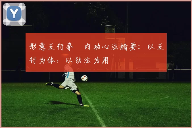 形意五行拳・内功心法精要:以五行为体,以劲法为用