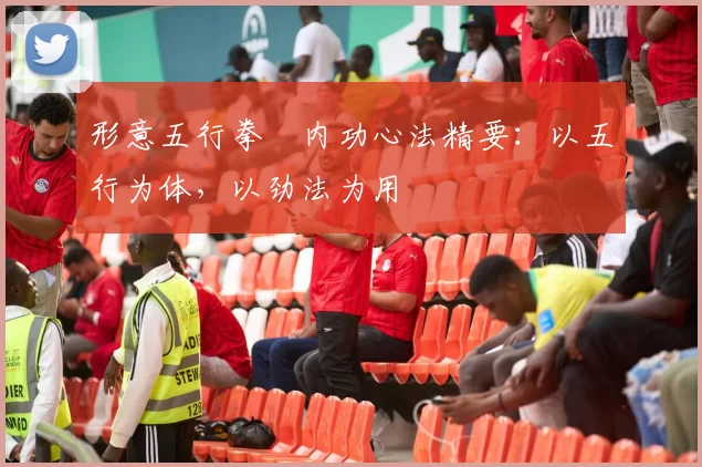 形意五行拳・内功心法精要：以五行为体，以劲法为用