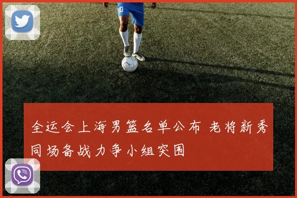 全运会上海男篮名单公布 老将新秀同场备战力争小组突围