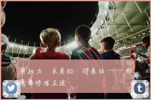 弃拙力・求真松・得真劲 —— 形意拳修炼正途