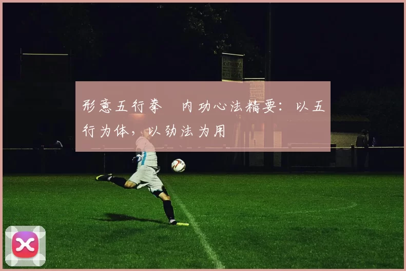 形意五行拳・内功心法精要:以五行为体,以劲法为用