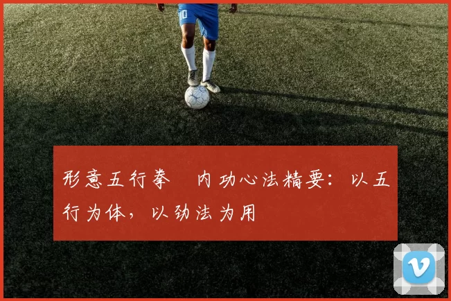 形意五行拳・内功心法精要：以五行为体，以劲法为用