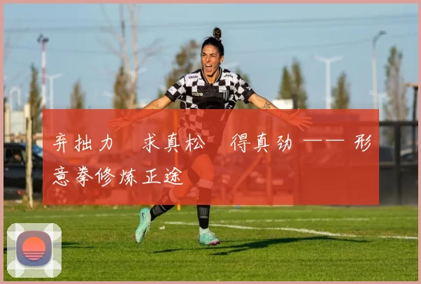 弃拙力・求真松・得真劲 —— 形意拳修炼正途