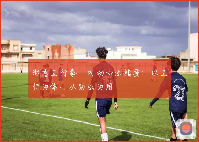 形意五行拳・内功心法精要：以五行为体，以劲法为用