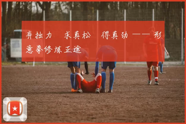 弃拙力・求真松・得真劲 —— 形意拳修炼正途