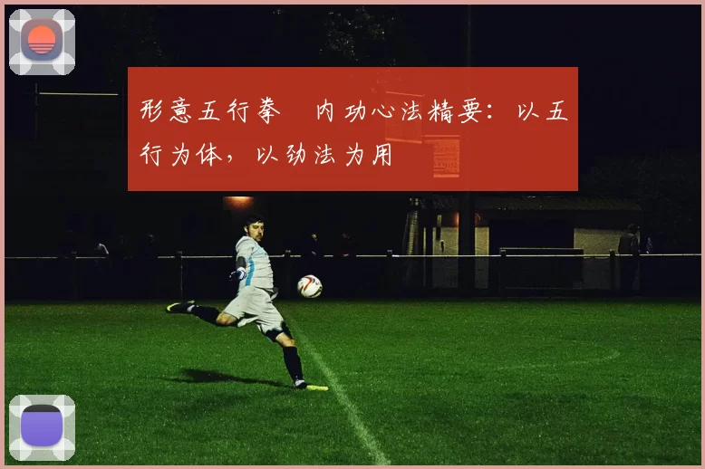 形意五行拳・内功心法精要：以五行为体，以劲法为用