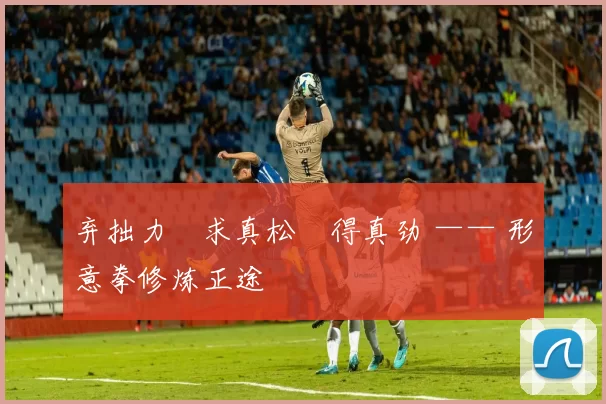 弃拙力・求真松・得真劲 —— 形意拳修炼正途