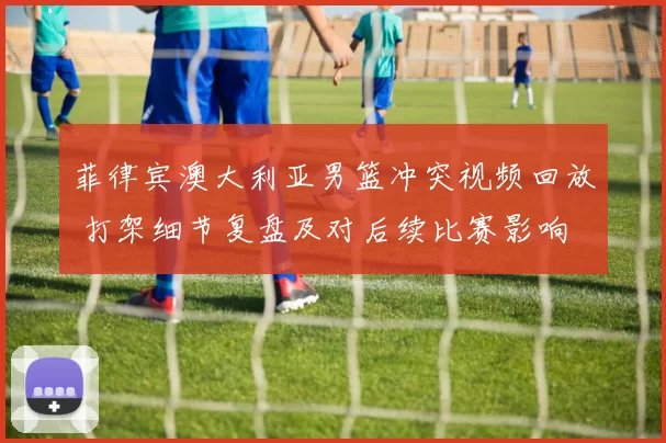 菲律宾澳大利亚男篮冲突视频回放 打架细节复盘及对后续比赛影响