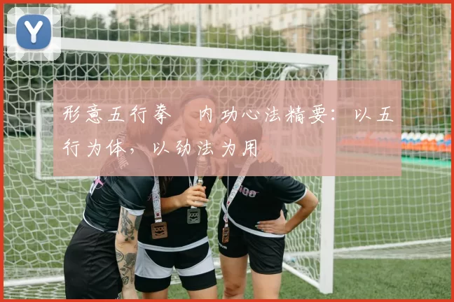 形意五行拳・内功心法精要:以五行为体,以劲法为用