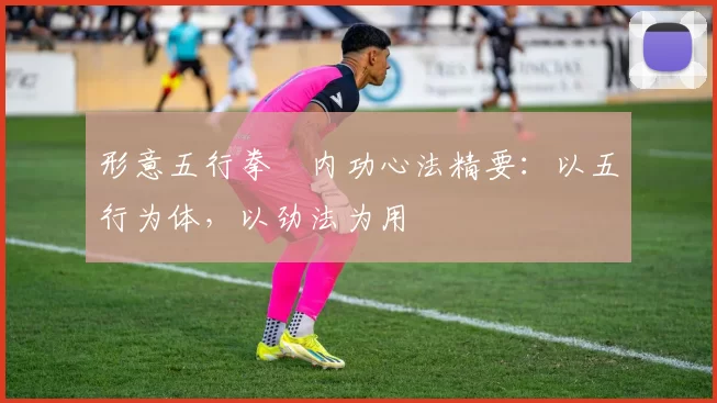 形意五行拳・内功心法精要：以五行为体，以劲法为用