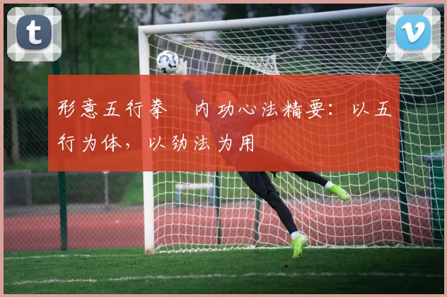 形意五行拳・内功心法精要:以五行为体,以劲法为用