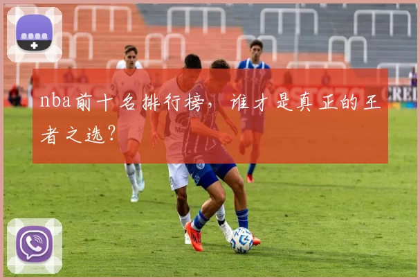 nba前十名排行榜，谁才是真正的王者之选？