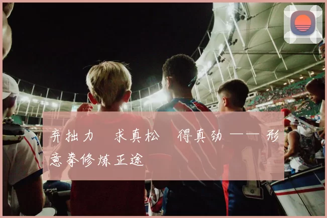 弃拙力・求真松・得真劲 —— 形意拳修炼正途