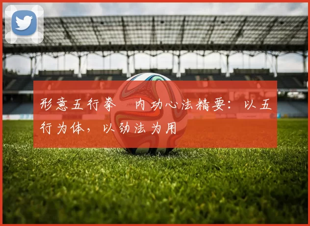 形意五行拳・内功心法精要：以五行为体，以劲法为用