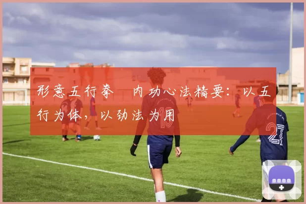 形意五行拳・内功心法精要:以五行为体,以劲法为用