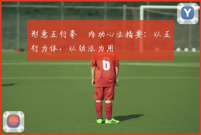 形意五行拳・内功心法精要：以五行为体，以劲法为用