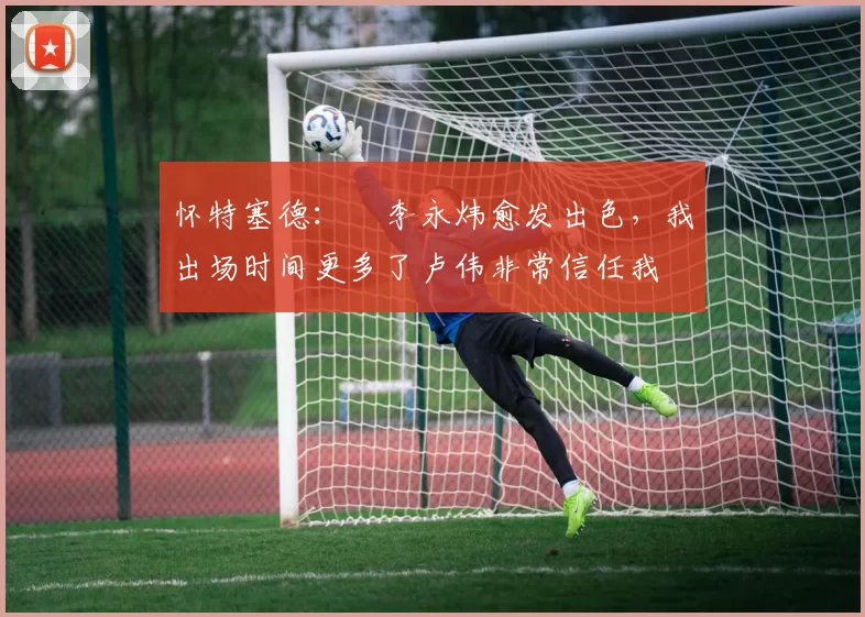 怀特塞德:偰李永炜愈发出色,我出场时间更多了卢伟非常信任我