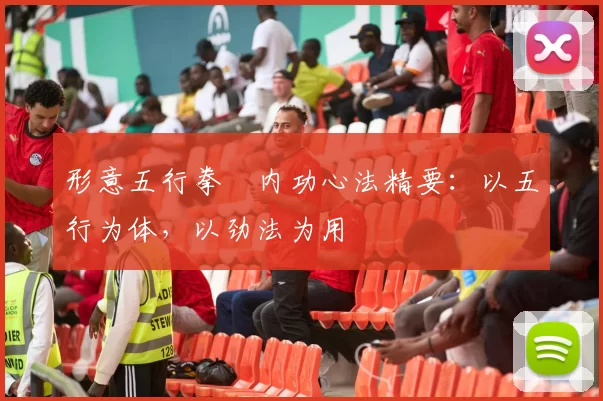 形意五行拳・内功心法精要:以五行为体,以劲法为用