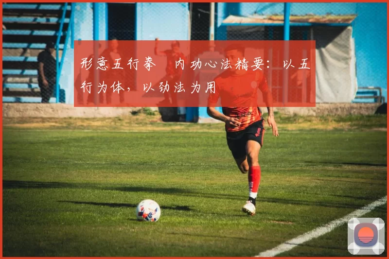 形意五行拳・内功心法精要：以五行为体，以劲法为用