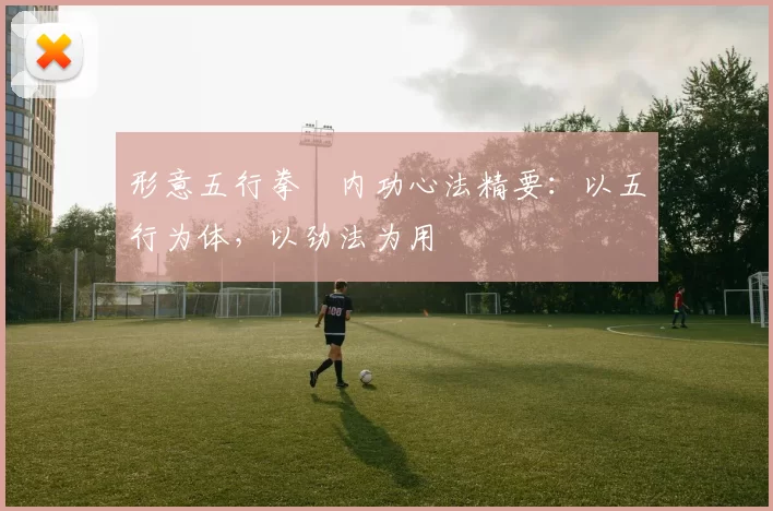 形意五行拳・内功心法精要：以五行为体，以劲法为用