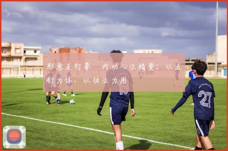 形意五行拳・内功心法精要：以五行为体，以劲法为用