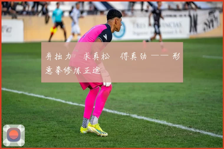 弃拙力・求真松・得真劲 —— 形意拳修炼正途