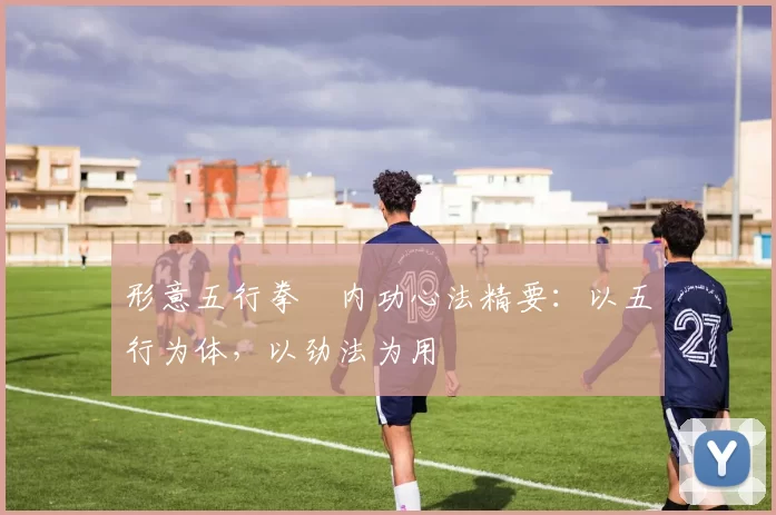 形意五行拳・内功心法精要：以五行为体，以劲法为用