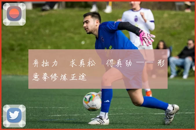 弃拙力・求真松・得真劲 —— 形意拳修炼正途