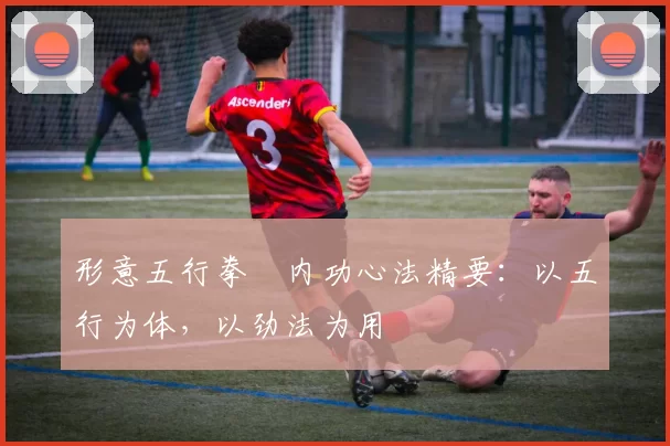 形意五行拳・内功心法精要：以五行为体，以劲法为用